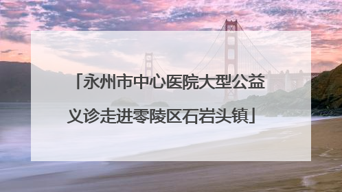 永州市中心医院大型公益义诊走进零陵区石岩头镇